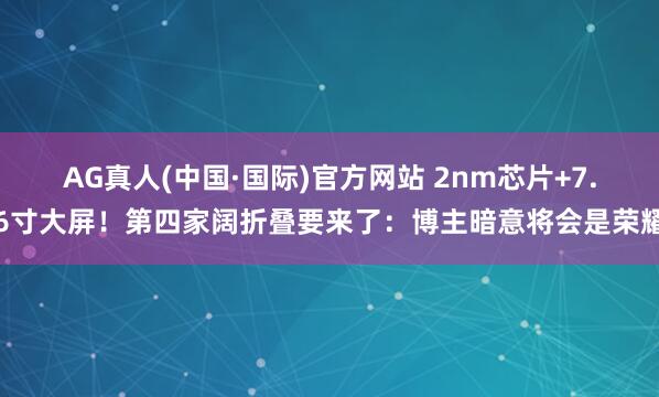 AG真人(中国·国际)官方网站 2nm芯片+7.6寸大屏！第四家阔折叠要来了：博主暗意将会是荣耀