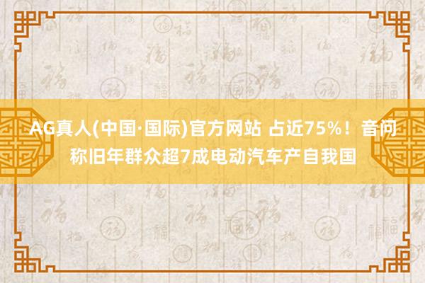 AG真人(中国·国际)官方网站 占近75%！音问称旧年群众超7成电动汽车产自我国