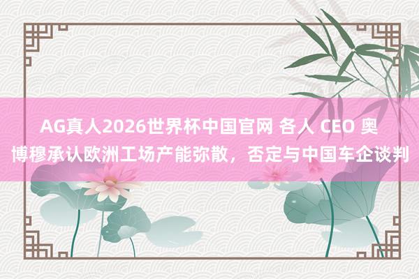 AG真人2026世界杯中国官网 各人 CEO 奥博穆承认欧洲工场产能弥散，否定与中国车企谈判
