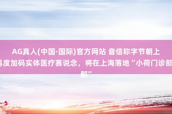 AG真人(中国·国际)官方网站 音信称字节朝上再度加码实体医疗赛说念，将在上海落地“小荷门诊部”