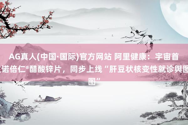 AG真人(中国·国际)官方网站 阿里健康：宇宙首发诺倍仁®醋酸锌片，同步上线“肝豆状核变性就诊舆图”