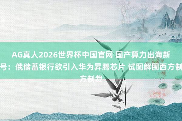 AG真人2026世界杯中国官网 国产算力出海新信号：俄储蓄银行欲引入华为昇腾芯片 试图解围西方制裁