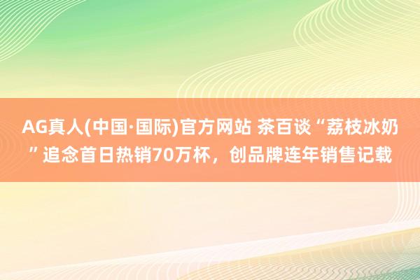 AG真人(中国·国际)官方网站 茶百谈“荔枝冰奶”追念首日热销70万杯，创品牌连年销售记载