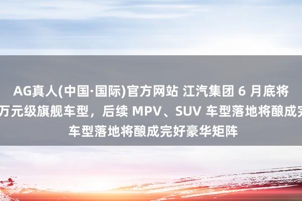 AG真人(中国·国际)官方网站 江汽集团 6 月底将推尊界 200 万元级旗舰车型，后续 MPV、SUV 车型落地将酿成完好豪华矩阵