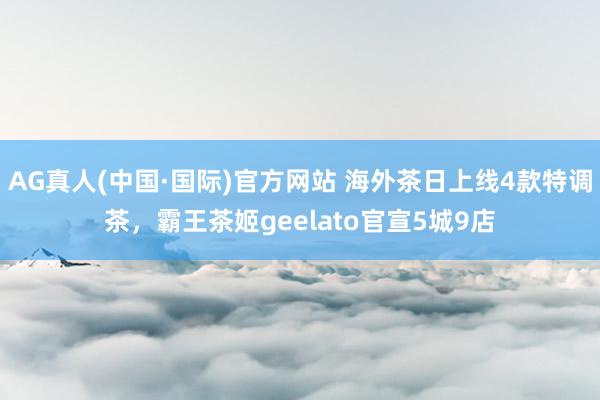 AG真人(中国·国际)官方网站 海外茶日上线4款特调茶，霸王茶姬geelato官宣5城9店