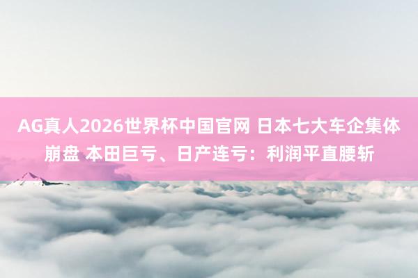 AG真人2026世界杯中国官网 日本七大车企集体崩盘 本田巨亏、日产连亏：利润平直腰斩