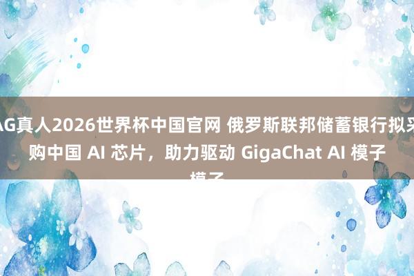 AG真人2026世界杯中国官网 俄罗斯联邦储蓄银行拟采购中国 AI 芯片，助力驱动 GigaChat AI 模子