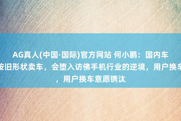 AG真人(中国·国际)官方网站 何小鹏：国内车企要是还按旧形状卖车，会堕入访佛手机行业的逆境，用户换车意愿镌汰