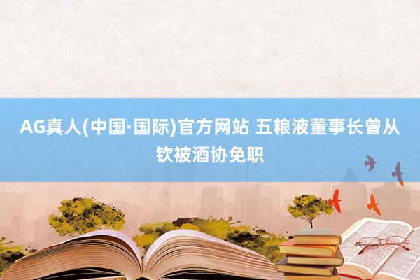 AG真人(中国·国际)官方网站 五粮液董事长曾从钦被酒协免职