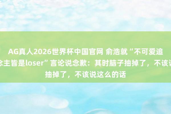 AG真人2026世界杯中国官网 俞浩就“不可爱追觅的东说念主皆是loser”言论说念歉：其时脑子抽掉了，不该说这么的话