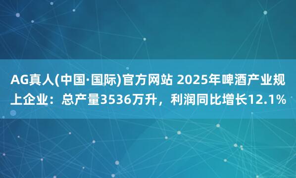 AG真人(中国·国际)官方网站 2025年啤酒产业规上企业：总产量3536万升，利润同比增长12.1%