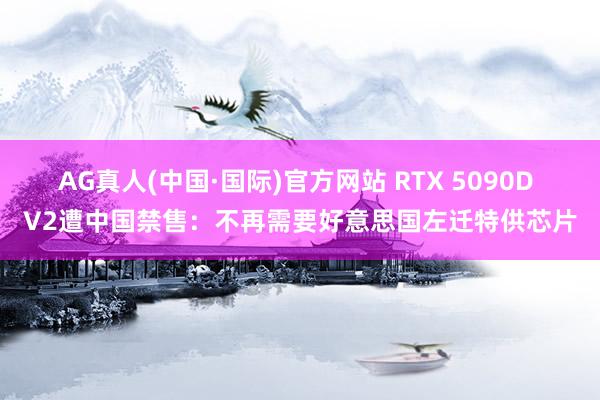AG真人(中国·国际)官方网站 RTX 5090D V2遭中国禁售：不再需要好意思国左迁特供芯片