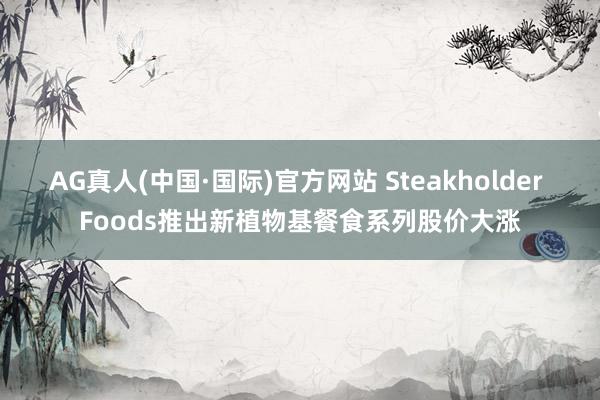 AG真人(中国·国际)官方网站 Steakholder Foods推出新植物基餐食系列股价大涨