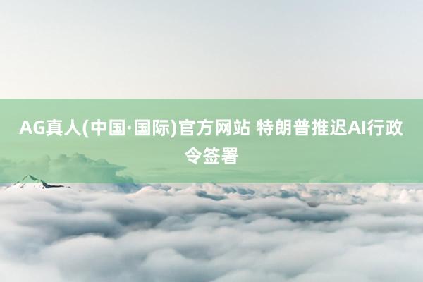 AG真人(中国·国际)官方网站 特朗普推迟AI行政令签署