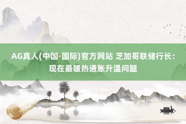 AG真人(中国·国际)官方网站 芝加哥联储行长：现在最暖热通胀升温问题