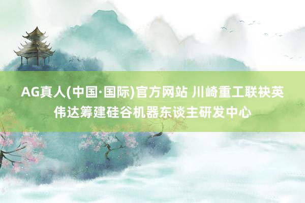 AG真人(中国·国际)官方网站 川崎重工联袂英伟达筹建硅谷机器东谈主研发中心