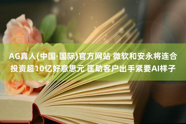 AG真人(中国·国际)官方网站 微软和安永将连合投资超10亿好意思元 匡助客户出手紧要AI样子