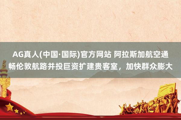 AG真人(中国·国际)官方网站 阿拉斯加航空通畅伦敦航路并投巨资扩建贵客室，加快群众膨大