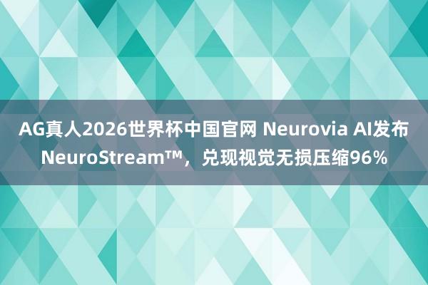 AG真人2026世界杯中国官网 Neurovia AI发布NeuroStream™，兑现视觉无损压缩96%