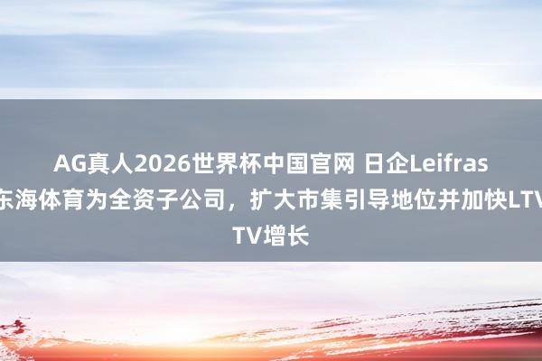 AG真人2026世界杯中国官网 日企Leifras收购东海体育为全资子公司，扩大市集引导地位并加快LTV增长