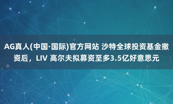 AG真人(中国·国际)官方网站 沙特全球投资基金撤资后，LIV 高尔夫拟募资至多3.5亿好意思元