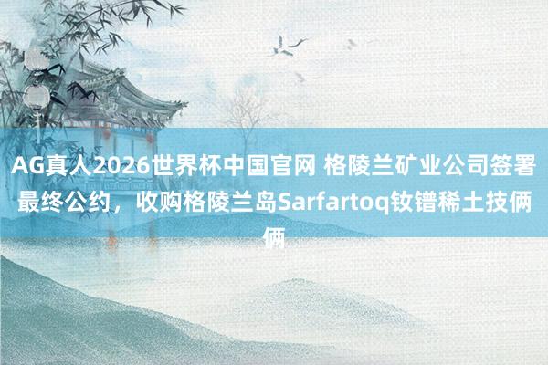 AG真人2026世界杯中国官网 格陵兰矿业公司签署最终公约，收购格陵兰岛Sarfartoq钕镨稀土技俩