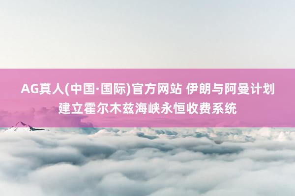 AG真人(中国·国际)官方网站 伊朗与阿曼计划建立霍尔木兹海峡永恒收费系统
