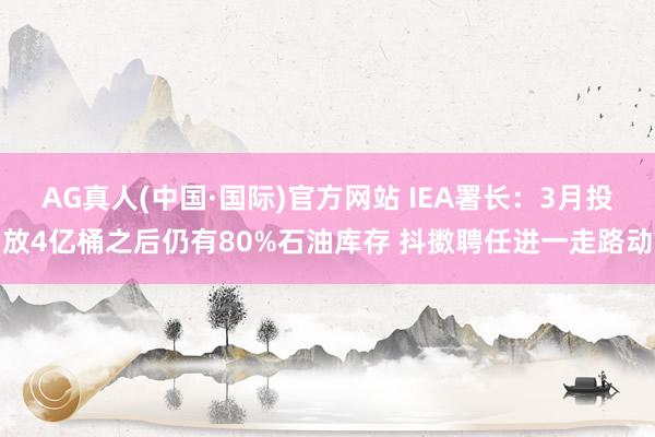 AG真人(中国·国际)官方网站 IEA署长：3月投放4亿桶之后仍有80%石油库存 抖擞聘任进一走路动