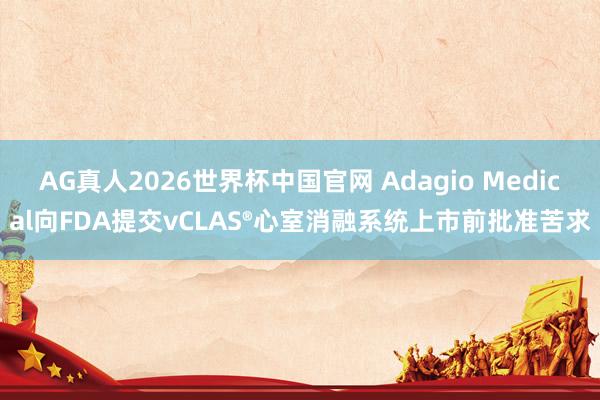 AG真人2026世界杯中国官网 Adagio Medical向FDA提交vCLAS®心室消融系统上市前批准苦求