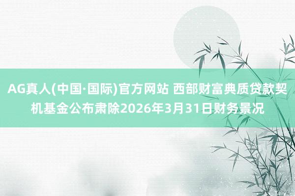 AG真人(中国·国际)官方网站 西部财富典质贷款契机基金公布肃除2026年3月31日财务景况