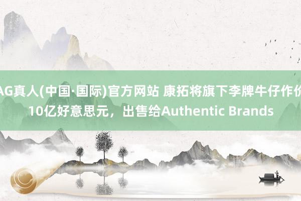 AG真人(中国·国际)官方网站 康拓将旗下李牌牛仔作价10亿好意思元，出售给Authentic Brands