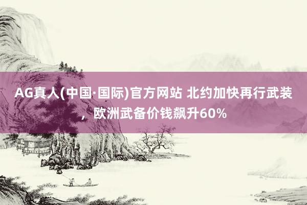 AG真人(中国·国际)官方网站 北约加快再行武装，欧洲武备价钱飙升60%