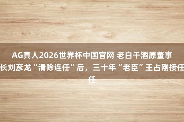 AG真人2026世界杯中国官网 老白干酒原董事长刘彦龙“清除连任”后，三十年“老臣”王占刚接任