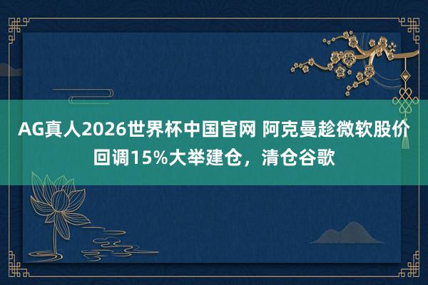 AG真人2026世界杯中国官网 阿克曼趁微软股价回调15%大举建仓，清仓谷歌