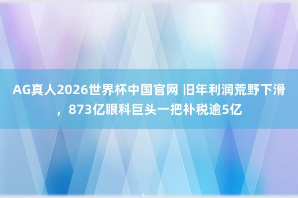 AG真人2026世界杯中国官网 旧年利润荒野下滑，873亿眼科巨头一把补税逾5亿