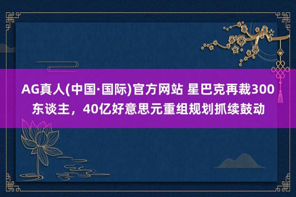 AG真人(中国·国际)官方网站 星巴克再裁300东谈主，40亿好意思元重组规划抓续鼓动