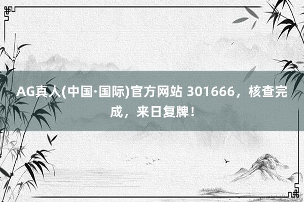 AG真人(中国·国际)官方网站 301666，核查完成，来日复牌！