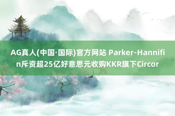 AG真人(中国·国际)官方网站 Parker-Hannifin斥资超25亿好意思元收购KKR旗下Circor
