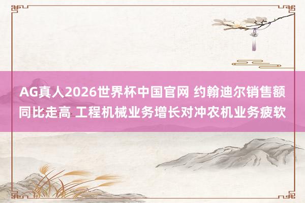 AG真人2026世界杯中国官网 约翰迪尔销售额同比走高 工程机械业务增长对冲农机业务疲软