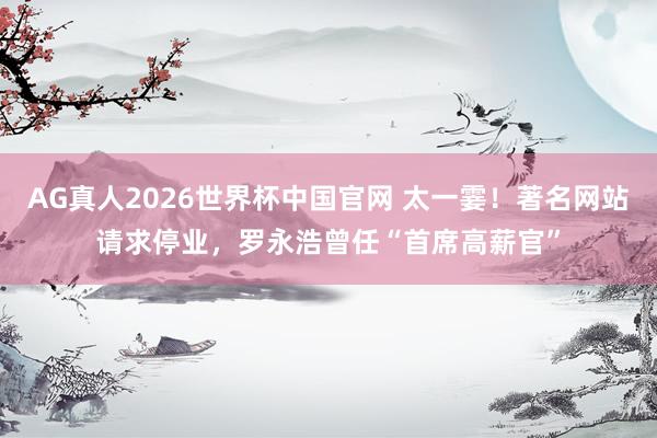 AG真人2026世界杯中国官网 太一霎！著名网站请求停业，罗永浩曾任“首席高薪官”