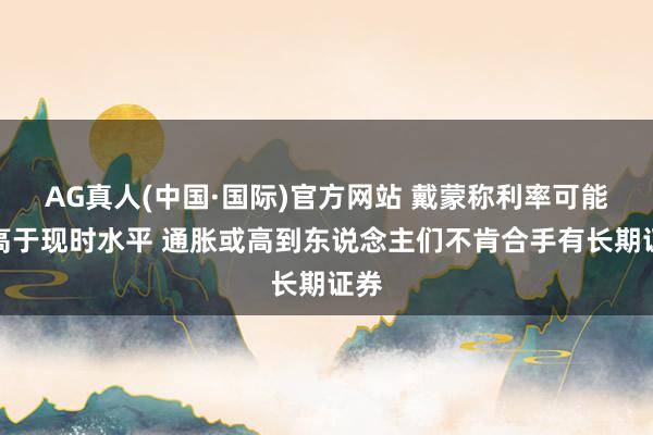 AG真人(中国·国际)官方网站 戴蒙称利率可能远高于现时水平 通胀或高到东说念主们不肯合手有长期证券