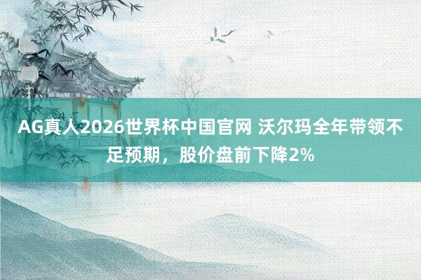 AG真人2026世界杯中国官网 沃尔玛全年带领不足预期，股价盘前下降2%