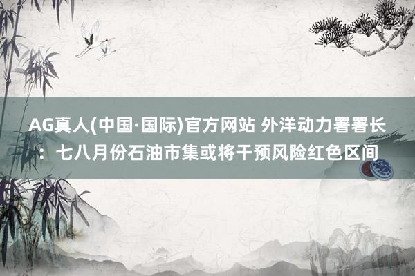 AG真人(中国·国际)官方网站 外洋动力署署长：七八月份石油市集或将干预风险红色区间