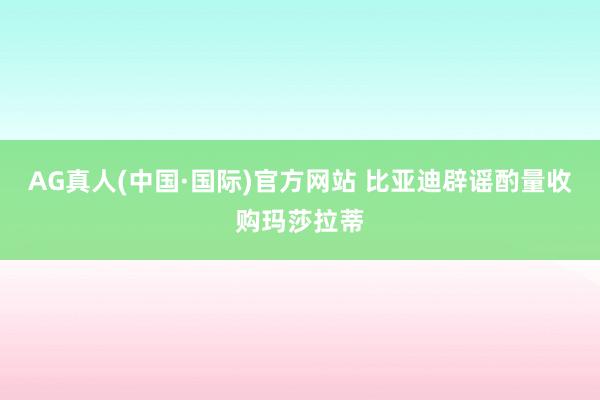 AG真人(中国·国际)官方网站 比亚迪辟谣酌量收购玛莎拉蒂