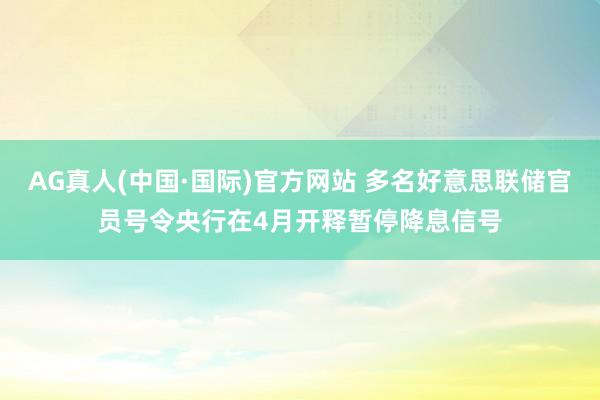 AG真人(中国·国际)官方网站 多名好意思联储官员号令央行在4月开释暂停降息信号