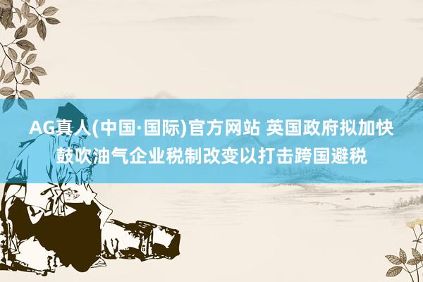 AG真人(中国·国际)官方网站 英国政府拟加快鼓吹油气企业税制改变以打击跨国避税