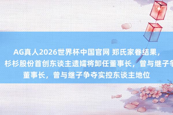 AG真人2026世界杯中国官网 郑氏家眷结果，预测年底国资入主！杉杉股份首创东谈主遗孀将卸任董事长，曾与继子争夺实控东谈主地位