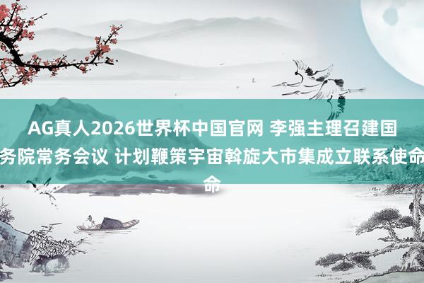 AG真人2026世界杯中国官网 李强主理召建国务院常务会议 计划鞭策宇宙斡旋大市集成立联系使命