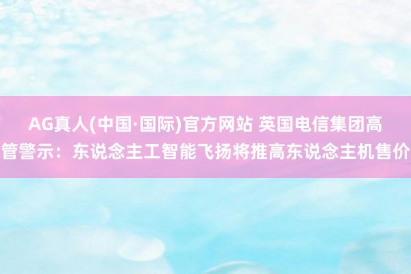 AG真人(中国·国际)官方网站 英国电信集团高管警示：东说念主工智能飞扬将推高东说念主机售价