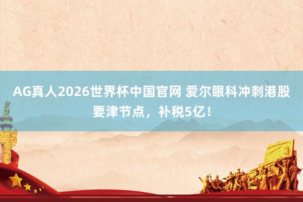 AG真人2026世界杯中国官网 爱尔眼科冲刺港股要津节点，补税5亿！